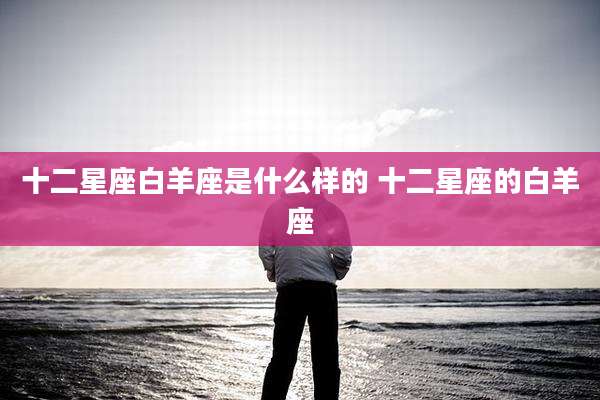 十二星座白羊座是什么样的 十二星座的白羊座