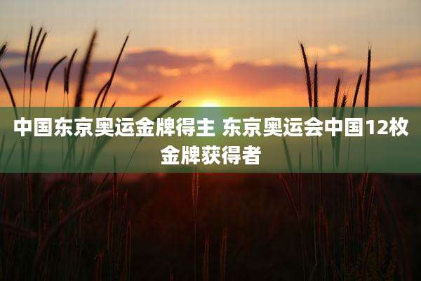 中国东京奥运金牌得主 东京奥运会中国12枚金牌获得者
