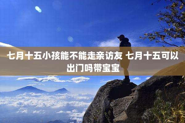 七月十五小孩能不能走亲访友 七月十五可以出门吗带宝宝