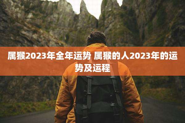 属猴2023年全年运势 属猴的人2023年的运势及运程