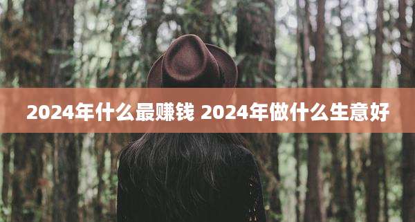 2024年什么最赚钱 2024年做什么生意好