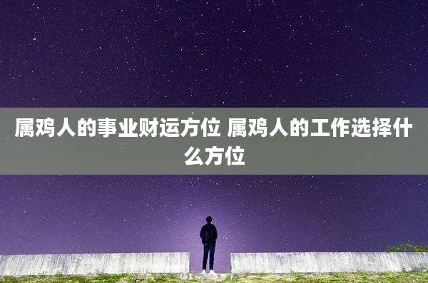 属鸡人的事业财运方位 属鸡人的工作选择什么方位