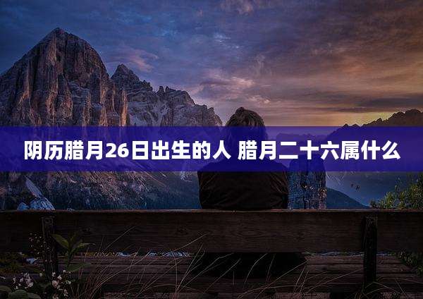 阴历腊月26日出生的人 腊月二十六属什么