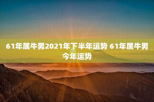 61年属牛男2021年下半年运势 61年属牛男今年运势