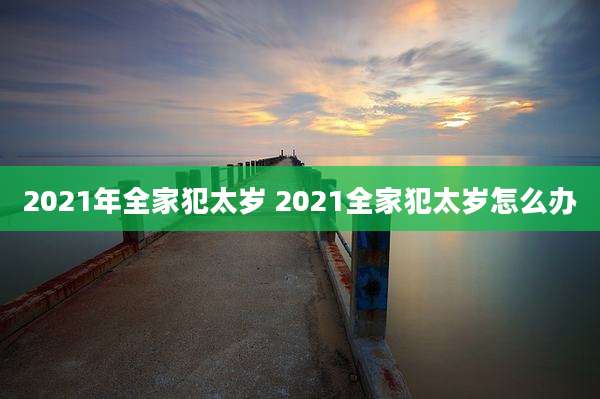 2021年全家犯太岁 2021全家犯太岁怎么办