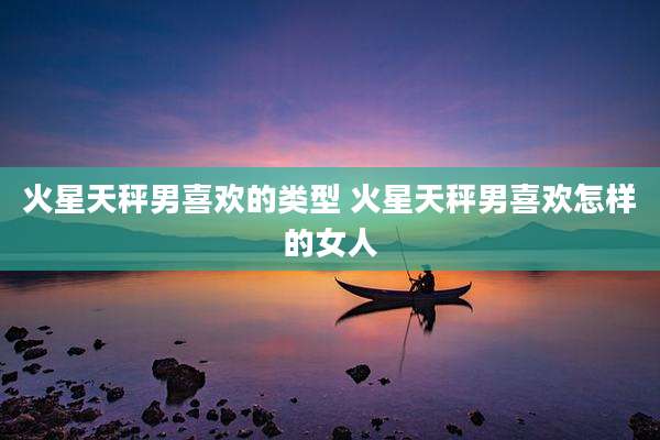 火星天秤男喜欢的类型 火星天秤男喜欢怎样的女人