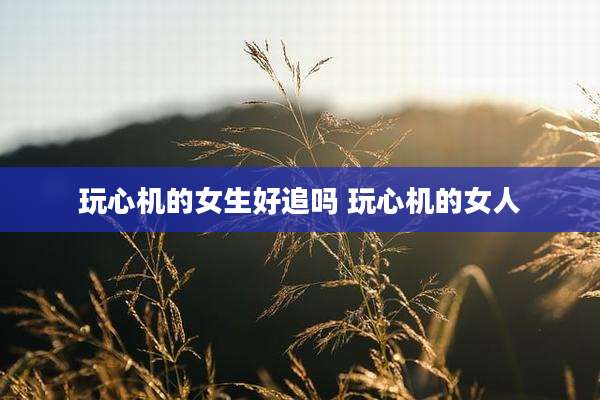 玩心机的女生好追吗 玩心机的女人