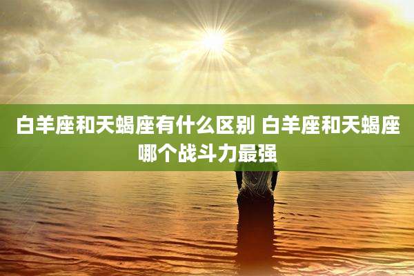 白羊座和天蝎座有什么区别 白羊座和天蝎座哪个战斗力最强