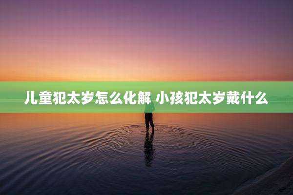 儿童犯太岁怎么化解 小孩犯太岁戴什么