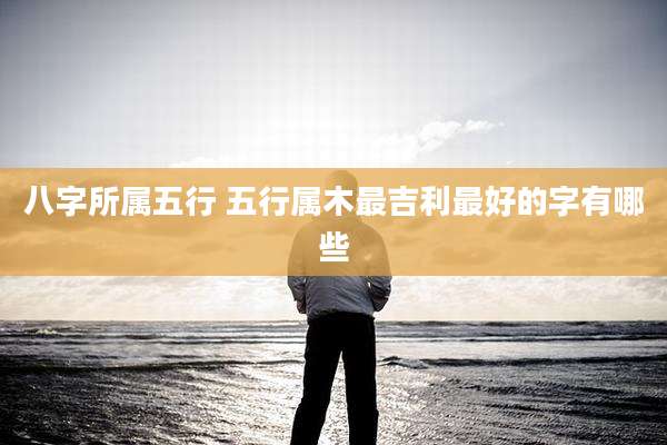 八字所属五行 五行属木最吉利最好的字有哪些