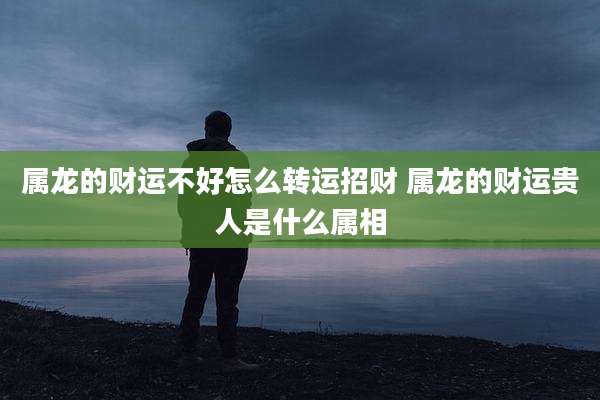 属龙的财运不好怎么转运招财 属龙的财运贵人是什么属相