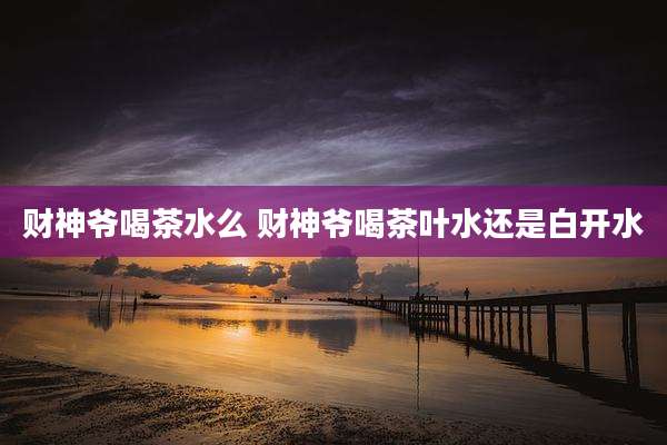 财神爷喝茶水么 财神爷喝茶叶水还是白开水