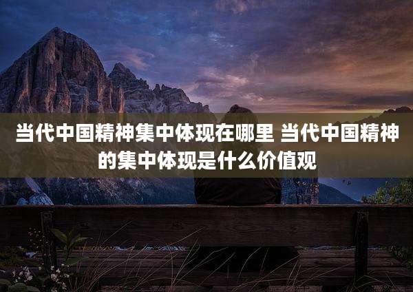 当代中国精神集中体现在哪里 当代中国精神的集中体现是什么价值观