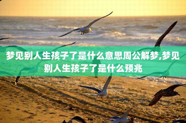梦见别人生孩子了是什么意思周公解梦,梦见别人生孩子了是什么预兆