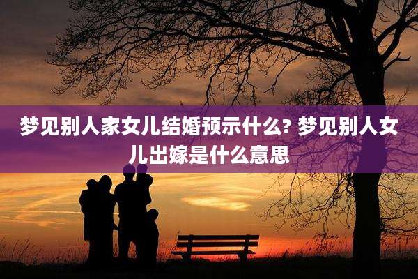 梦见别人家女儿结婚预示什么? 梦见别人女儿出嫁是什么意思