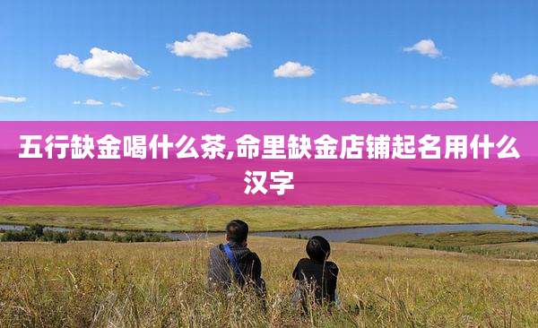 五行缺金喝什么茶,命里缺金店铺起名用什么汉字