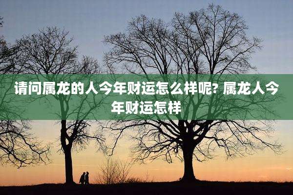 请问属龙的人今年财运怎么样呢? 属龙人今年财运怎样