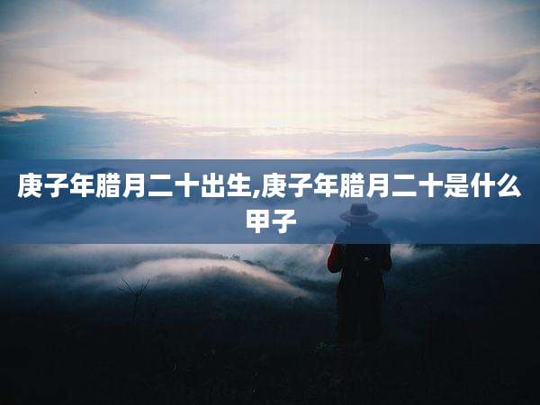 庚子年腊月二十出生,庚子年腊月二十是什么甲子