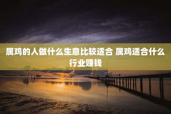 属鸡的人做什么生意比较适合 属鸡适合什么行业赚钱