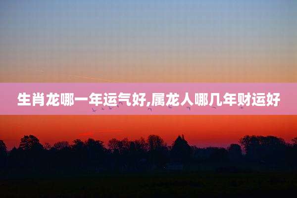 生肖龙哪一年运气好,属龙人哪几年财运好