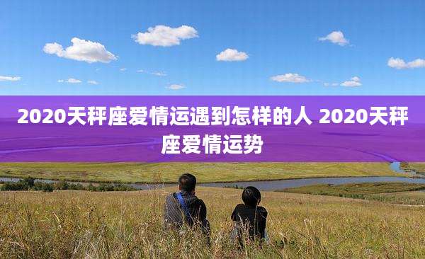 2020天秤座爱情运遇到怎样的人 2020天秤座爱情运势