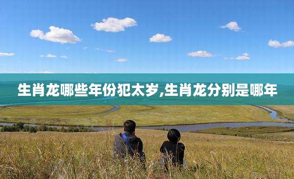 生肖龙哪些年份犯太岁,生肖龙分别是哪年
