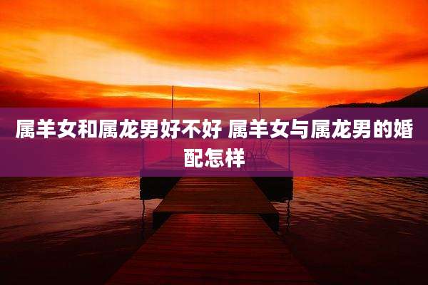 属羊女和属龙男好不好 属羊女与属龙男的婚配怎样
