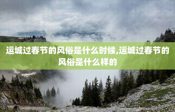 运城过春节的风俗是什么时候,运城过春节的风俗是什么样的