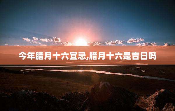 今年腊月十六宜忌,腊月十六是吉日吗