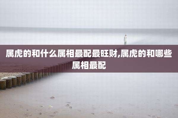 属虎的和什么属相最配最旺财,属虎的和哪些属相最配