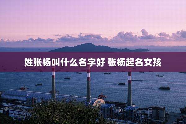 姓张杨叫什么名字好 张杨起名女孩