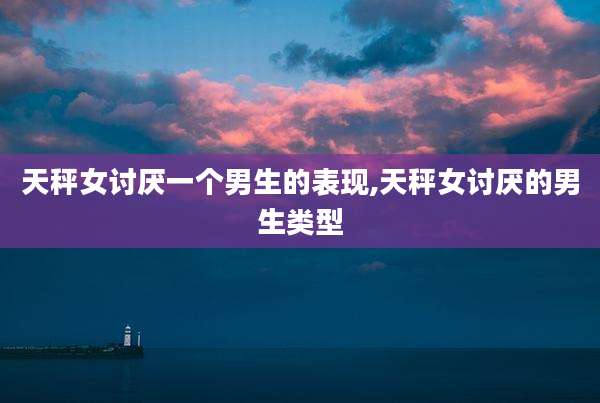 天秤女讨厌一个男生的表现,天秤女讨厌的男生类型