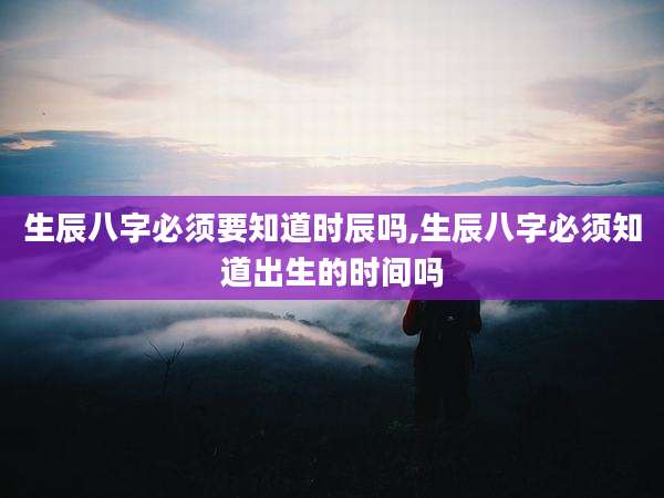 生辰八字必须要知道时辰吗,生辰八字必须知道出生的时间吗