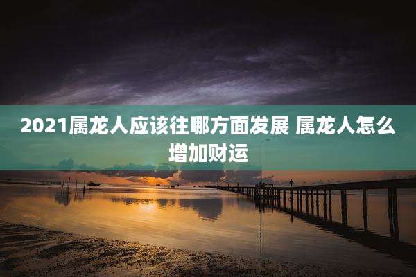2021属龙人应该往哪方面发展 属龙人怎么增加财运