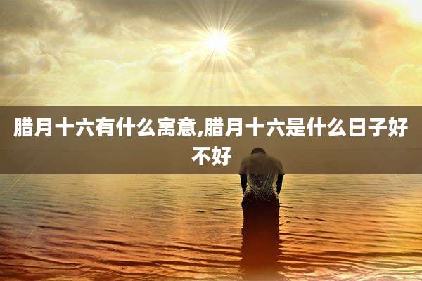 腊月十六有什么寓意,腊月十六是什么日子好不好
