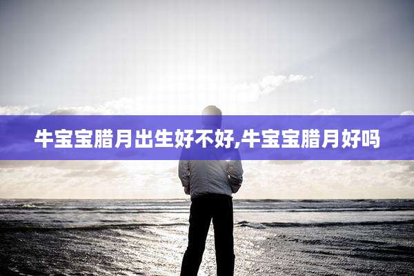 牛宝宝腊月出生好不好,牛宝宝腊月好吗