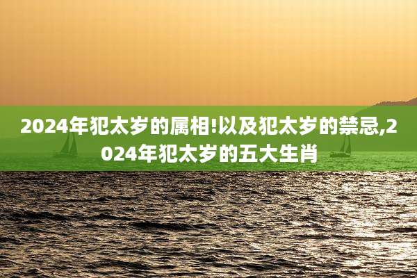 2024年犯太岁的属相!以及犯太岁的禁忌,2024年犯太岁的五大生肖