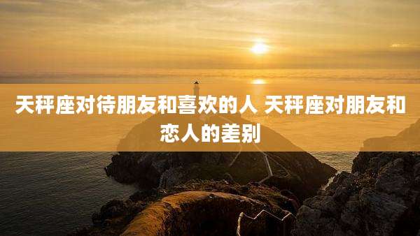 天秤座对待朋友和喜欢的人 天秤座对朋友和恋人的差别