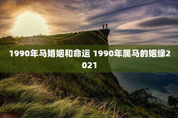 1990年马婚姻和命运 1990年属马的姻缘2021