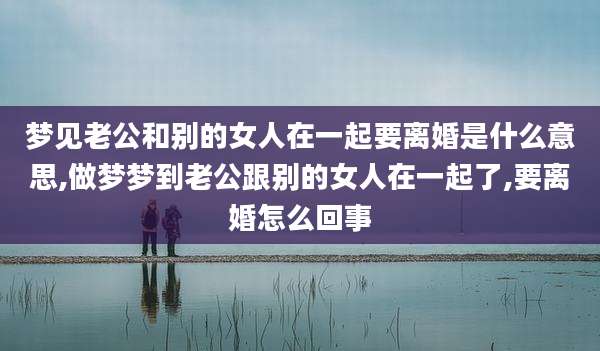 梦见老公和别的女人在一起要离婚是什么意思,做梦梦到老公跟别的女人在一起了,要离婚怎么回事