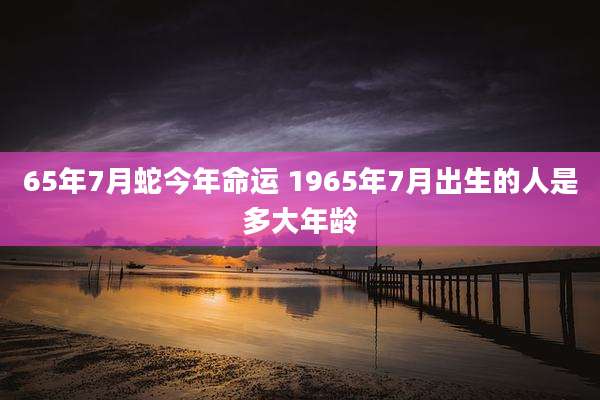 65年7月蛇今年命运 1965年7月出生的人是多大年龄