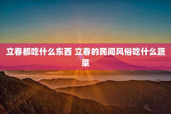 立春都吃什么东西 立春的民间风俗吃什么蔬菜
