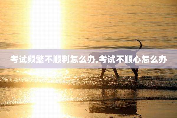 考试频繁不顺利怎么办,考试不顺心怎么办
