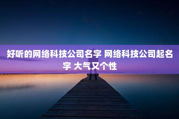 好听的网络科技公司名字 网络科技公司起名字 大气又个性