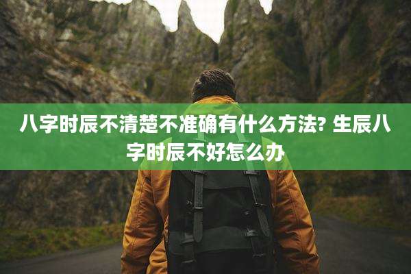 八字时辰不清楚不准确有什么方法? 生辰八字时辰不好怎么办
