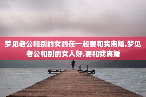 梦见老公和别的女的在一起要和我离婚,梦见老公和别的女人好,要和我离婚