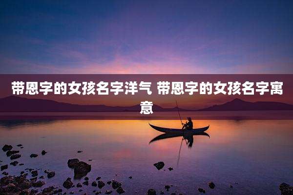 带恩字的女孩名字洋气 带恩字的女孩名字寓意