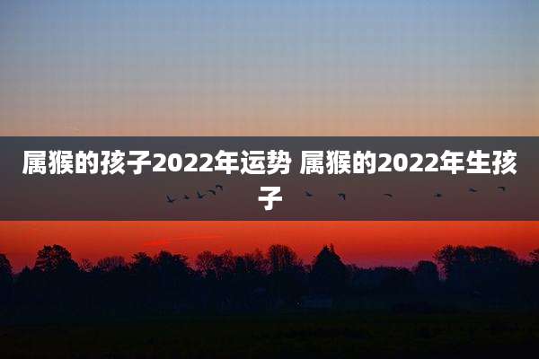 属猴的孩子2022年运势 属猴的2022年生孩子