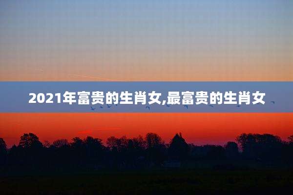 2021年富贵的生肖女,最富贵的生肖女