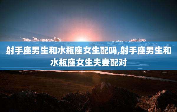 射手座男生和水瓶座女生配吗,射手座男生和水瓶座女生夫妻配对